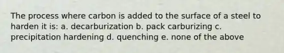 The process where carbon is added to the surface of a steel to harden it is: a. decarburization b. pack carburizing c. precipitation hardening d. quenching e. none of the above