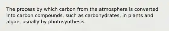 The process by which carbon from the atmosphere is converted into carbon compounds, such as carbohydrates, in plants and algae, usually by photosynthesis.