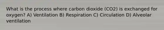 What is the process where carbon dioxide (CO2) is exchanged for oxygen? A) Ventilation B) Respiration C) Circulation D) Alveolar ventilation