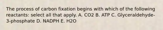 The process of carbon fixation begins with which of the following reactants: select all that apply. A. CO2 B. ATP C. Glyceraldehyde-3-phosphate D. NADPH E. H2O