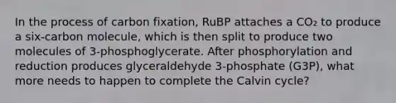 In the process of carbon fixation, RuBP attaches a CO₂ to produce a six-carbon molecule, which is then split to produce two molecules of 3-phosphoglycerate. After phosphorylation and reduction produces glyceraldehyde 3-phosphate (G3P), what more needs to happen to complete the Calvin cycle?