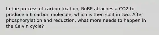 In the process of carbon fixation, RuBP attaches a CO2 to produce a 6 carbon molecule, which is then split in two. After phosphorylation and reduction, what more needs to happen in the Calvin cycle?