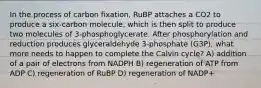 In the process of carbon fixation, RuBP attaches a CO2 to produce a six-carbon molecule, which is then split to produce two molecules of 3-phosphoglycerate. After phosphorylation and reduction produces glyceraldehyde 3-phosphate (G3P), what more needs to happen to complete the Calvin cycle? A) addition of a pair of electrons from NADPH B) regeneration of ATP from ADP C) regeneration of RuBP D) regeneration of NADP+