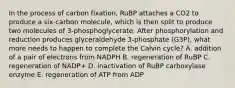 In the process of carbon fixation, RuBP attaches a CO2 to produce a six-carbon molecule, which is then split to produce two molecules of 3-phosphoglycerate. After phosphorylation and reduction produces glyceraldehyde 3-phosphate (G3P), what more needs to happen to complete the Calvin cycle? A. addition of a pair of electrons from NADPH B. regeneration of RuBP C. regeneration of NADP+ D. inactivation of RuBP carboxylase enzyme E. regeneration of ATP from ADP