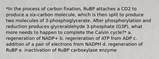 *In the process of carbon fixation, RuBP attaches a CO2 to produce a six-carbon molecule, which is then split to produce two molecules of 3-phosphoglycerate. After phosphorylation and reduction produces glyceraldehyde 3-phosphate (G3P), what more needs to happen to complete the Calvin cycle?* a. regeneration of NADP+ b. regeneration of ATP from ADP c. addition of a pair of electrons from NADPH d. regeneration of RuBP e. inactivation of RuBP carboxylase enzyme