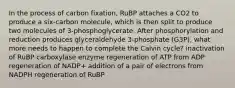 In the process of carbon fixation, RuBP attaches a CO2 to produce a six-carbon molecule, which is then split to produce two molecules of 3-phosphoglycerate. After phosphorylation and reduction produces glyceraldehyde 3-phosphate (G3P), what more needs to happen to complete the Calvin cycle? inactivation of RuBP carboxylase enzyme regeneration of ATP from ADP regeneration of NADP+ addition of a pair of electrons from NADPH regeneration of RuBP