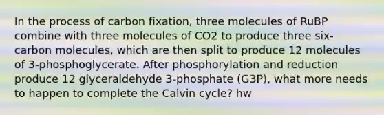 In the process of carbon fixation, three molecules of RuBP combine with three molecules of CO2 to produce three six-carbon molecules, which are then split to produce 12 molecules of 3-phosphoglycerate. After phosphorylation and reduction produce 12 glyceraldehyde 3-phosphate (G3P), what more needs to happen to complete the Calvin cycle? hw