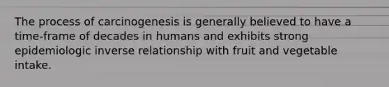 The process of carcinogenesis is generally believed to have a time-frame of decades in humans and exhibits strong epidemiologic inverse relationship with fruit and vegetable intake.