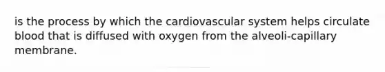 is the process by which the cardiovascular system helps circulate blood that is diffused with oxygen from the alveoli-capillary membrane.