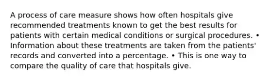 A process of care measure shows how often hospitals give recommended treatments known to get the best results for patients with certain medical conditions or surgical procedures. • Information about these treatments are taken from the patients' records and converted into a percentage. • This is one way to compare the quality of care that hospitals give.