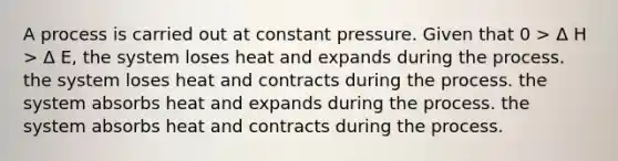 A process is carried out at constant pressure. Given that 0 > Δ H > Δ E, the system loses heat and expands during the process. the system loses heat and contracts during the process. the system absorbs heat and expands during the process. the system absorbs heat and contracts during the process.