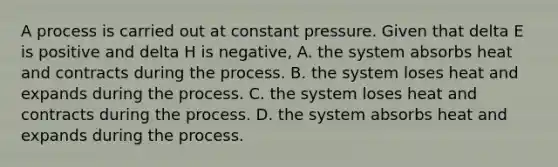 A process is carried out at constant pressure. Given that delta E is positive and delta H is negative, A. the system absorbs heat and contracts during the process. B. the system loses heat and expands during the process. C. the system loses heat and contracts during the process. D. the system absorbs heat and expands during the process.