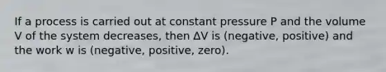 If a process is carried out at constant pressure P and the volume V of the system decreases, then ∆V is (negative, positive) and the work w is (negative, positive, zero).