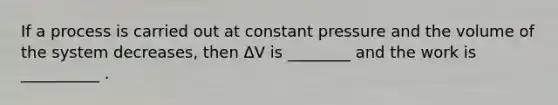 If a process is carried out at constant pressure and the volume of the system decreases, then ΔV is ________ and the work is __________ .