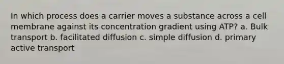 In which process does a carrier moves a substance across a cell membrane against its concentration gradient using ATP? a. Bulk transport b. facilitated diffusion c. simple diffusion d. primary active transport