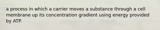 a process in which a carrier moves a substance through a cell membrane up its concentration gradient using energy provided by ATP.