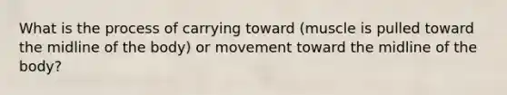 What is the process of carrying toward (muscle is pulled toward the midline of the body) or movement toward the midline of the body?