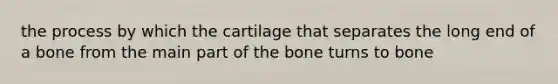 the process by which the cartilage that separates the long end of a bone from the main part of the bone turns to bone