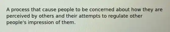 A process that cause people to be concerned about how they are perceived by others and their attempts to regulate other people's impression of them.