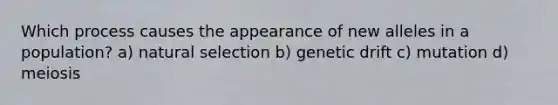 Which process causes the appearance of new alleles in a population? a) natural selection b) genetic drift c) mutation d) meiosis