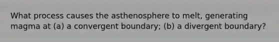 What process causes the asthenosphere to melt, generating magma at (a) a convergent boundary; (b) a divergent boundary?