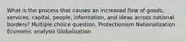 What is the process that causes an increased flow of goods, services, capital, people, information, and ideas across national borders? Multiple choice question. Protectionism Nationalization Economic analysis Globalization