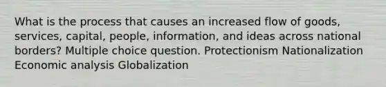 What is the process that causes an increased flow of goods, services, capital, people, information, and ideas across national borders? Multiple choice question. Protectionism Nationalization Economic analysis Globalization