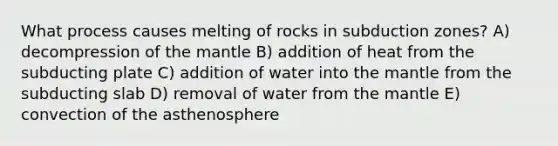 What process causes melting of rocks in subduction zones? A) decompression of the mantle B) addition of heat from the subducting plate C) addition of water into the mantle from the subducting slab D) removal of water from the mantle E) convection of the asthenosphere