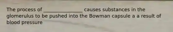 The process of ________________ causes substances in the glomerulus to be pushed into the Bowman capsule a a result of blood pressure