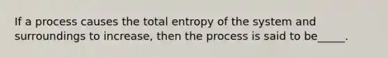 If a process causes the total entropy of the system and surroundings to increase, then the process is said to be_____.