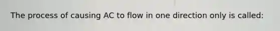 The process of causing AC to flow in one direction only is called: