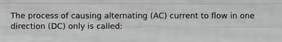 The process of causing alternating (AC) current to flow in one direction (DC) only is called: