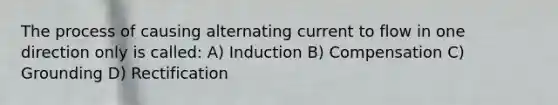 The process of causing alternating current to flow in one direction only is called: A) Induction B) Compensation C) Grounding D) Rectification