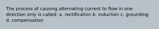 The process of causing alternating current to flow in one direction only is called: a. rectification b. induction c. grounding d. compensation