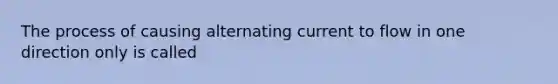 The process of causing alternating current to flow in one direction only is called