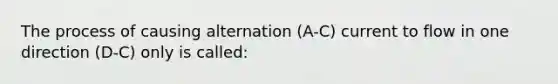 The process of causing alternation (A-C) current to flow in one direction (D-C) only is called: