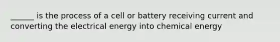 ______ is the process of a cell or battery receiving current and converting the electrical energy into chemical energy