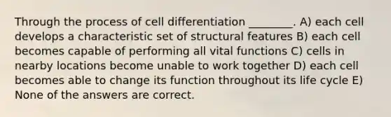 Through the process of cell differentiation ________. A) each cell develops a characteristic set of structural features B) each cell becomes capable of performing all vital functions C) cells in nearby locations become unable to work together D) each cell becomes able to change its function throughout its life cycle E) None of the answers are correct.