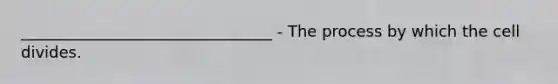 ________________________________ - The process by which the cell divides.