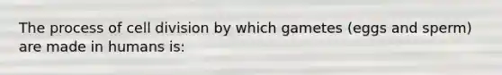 The process of cell division by which gametes (eggs and sperm) are made in humans is: