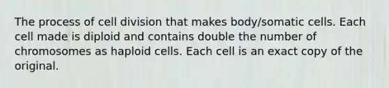 The process of cell division that makes body/somatic cells. Each cell made is diploid and contains double the number of chromosomes as haploid cells. Each cell is an exact copy of the original.