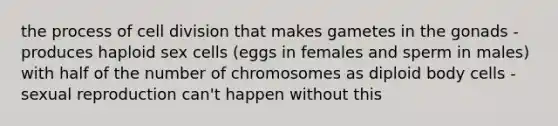 the process of cell division that makes gametes in the gonads - produces haploid sex cells (eggs in females and sperm in males) with half of the number of chromosomes as diploid body cells - sexual reproduction can't happen without this