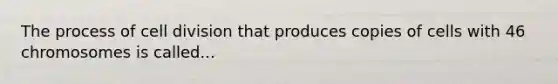 The process of cell division that produces copies of cells with 46 chromosomes is called...
