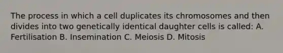 The process in which a cell duplicates its chromosomes and then divides into two genetically identical daughter cells is called: A. Fertilisation B. Insemination C. Meiosis D. Mitosis