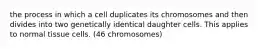 the process in which a cell duplicates its chromosomes and then divides into two genetically identical daughter cells. This applies to normal tissue cells. (46 chromosomes)