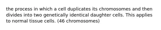 the process in which a cell duplicates its chromosomes and then divides into two genetically identical daughter cells. This applies to normal tissue cells. (46 chromosomes)