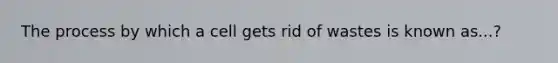 The process by which a cell gets rid of wastes is known as...?