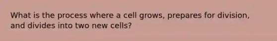 What is the process where a cell grows, prepares for division, and divides into two new cells?