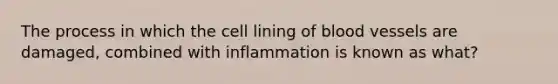 The process in which the cell lining of blood vessels are damaged, combined with inflammation is known as what?