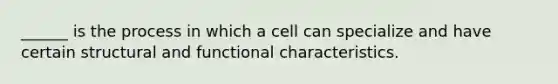 ______ is the process in which a cell can specialize and have certain structural and functional characteristics.